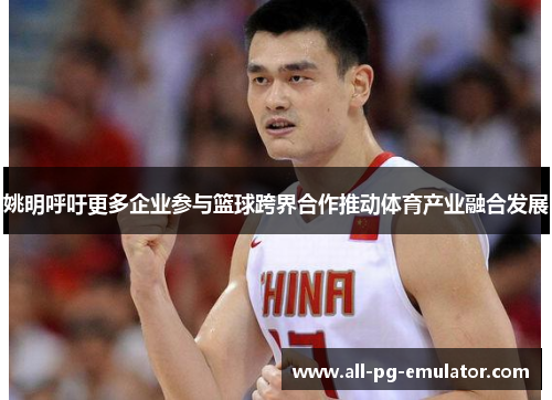 姚明呼吁更多企业参与篮球跨界合作推动体育产业融合发展 姚明呼吁更多企业参与篮球跨界合作推动体育产业融合发展