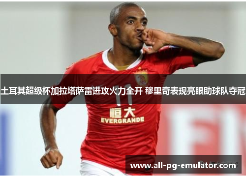 土耳其超级杯加拉塔萨雷进攻火力全开 穆里奇表现亮眼助球队夺冠 土耳其超级杯加拉塔萨雷进攻火力全开 穆里奇表现亮眼助球队夺冠