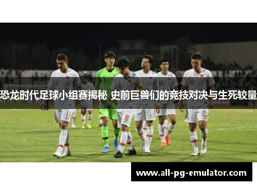 恐龙时代足球小组赛揭秘 史前巨兽们的竞技对决与生死较量 恐龙时代足球小组赛揭秘 史前巨兽们的竞技对决与生死较量