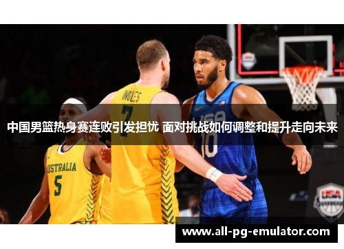 中国男篮热身赛连败引发担忧 面对挑战如何调整和提升走向未来 中国男篮热身赛连败引发担忧 面对挑战如何调整和提升走向未来