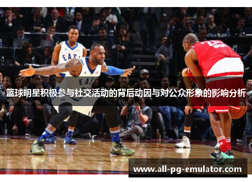 篮球明星积极参与社交活动的背后动因与对公众形象的影响分析 篮球明星积极参与社交活动的背后动因与对公众形象的影响分析