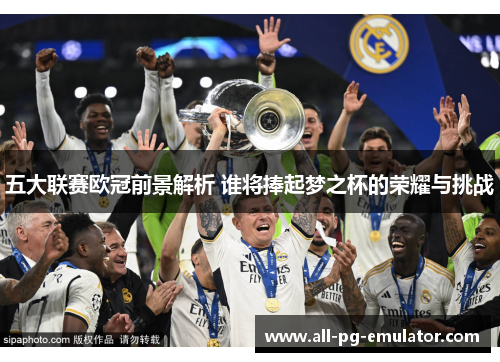 五大联赛欧冠前景解析 谁将捧起梦之杯的荣耀与挑战 五大联赛欧冠前景解析 谁将捧起梦之杯的荣耀与挑战