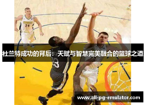 杜兰特成功的背后:天赋与智慧完美融合的篮球之道 杜兰特成功的背后:天赋与智慧完美融合的篮球之道