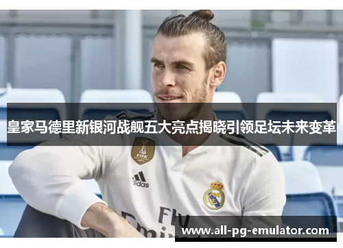 皇家马德里新银河战舰五大亮点揭晓引领足坛未来变革