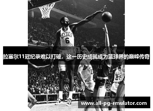 拉塞尔11冠纪录难以打破，这一历史成就成为篮球界的巅峰传奇