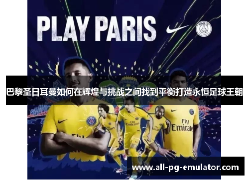 巴黎圣日耳曼如何在辉煌与挑战之间找到平衡打造永恒足球王朝 巴黎圣日耳曼如何在辉煌与挑战之间找到平衡打造永恒足球王朝