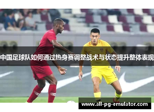 中国足球队如何通过热身赛调整战术与状态提升整体表现 中国足球队如何通过热身赛调整战术与状态提升整体表现