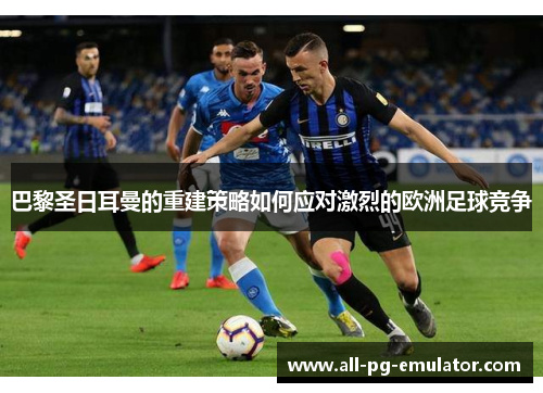 巴黎圣日耳曼的重建策略如何应对激烈的欧洲足球竞争 巴黎圣日耳曼的重建策略如何应对激烈的欧洲足球竞争
