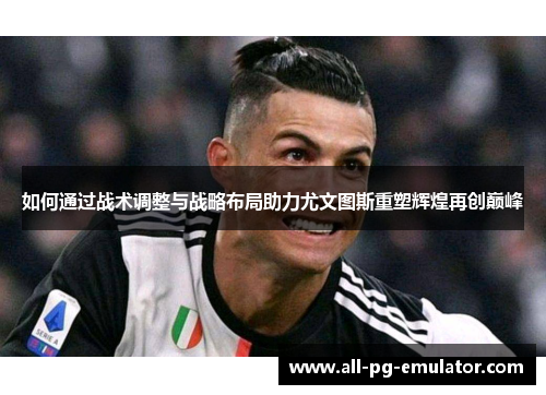 如何通过战术调整与战略布局助力尤文图斯重塑辉煌再创巅峰 如何通过战术调整与战略布局助力尤文图斯重塑辉煌再创巅峰