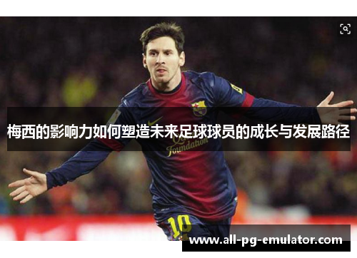 梅西的影响力如何塑造未来足球球员的成长与发展路径 梅西的影响力如何塑造未来足球球员的成长与发展路径