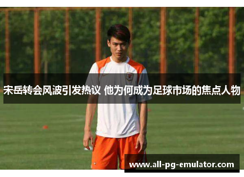 宋岳转会风波引发热议 他为何成为足球市场的焦点人物 宋岳转会风波引发热议 他为何成为足球市场的焦点人物