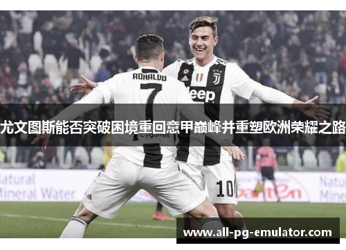 尤文图斯能否突破困境重回意甲巅峰并重塑欧洲荣耀之路 尤文图斯能否突破困境重回意甲巅峰并重塑欧洲荣耀之路