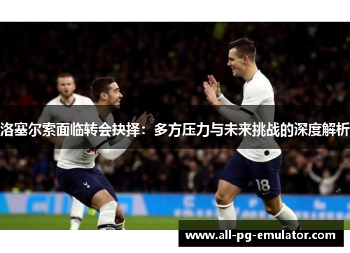 洛塞尔索面临转会抉择：多方压力与未来挑战的深度解析