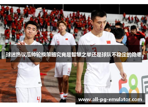 球迷热议瓜帅轮换策略究竟是智慧之举还是球队不稳定的隐患 球迷热议瓜帅轮换策略究竟是智慧之举还是球队不稳定的隐患