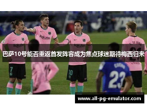 巴萨10号能否重返首发阵容成为焦点球迷期待梅西归来 巴萨10号能否重返首发阵容成为焦点球迷期待梅西归来