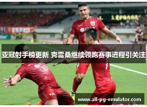亚冠射手榜更新 克雷桑继续领跑赛事进程引关注 亚冠射手榜更新 克雷桑继续领跑赛事进程引关注