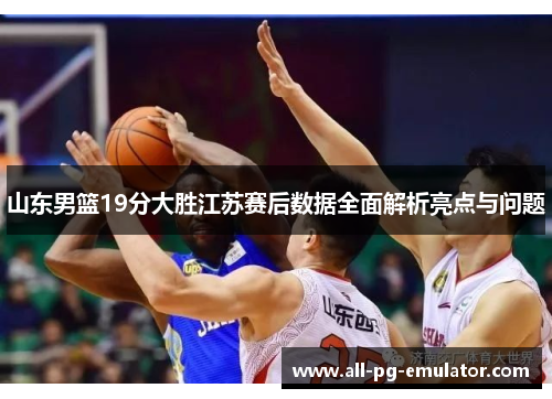 山东男篮19分大胜江苏赛后数据全面解析亮点与问题 山东男篮19分大胜江苏赛后数据全面解析亮点与问题