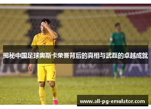 揭秘中国足球奥斯卡荣誉背后的真相与武磊的卓越成就 揭秘中国足球奥斯卡荣誉背后的真相与武磊的卓越成就