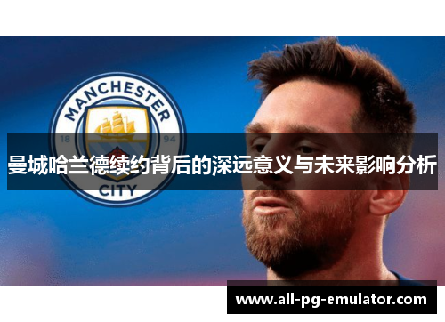 曼城哈兰德续约背后的深远意义与未来影响分析