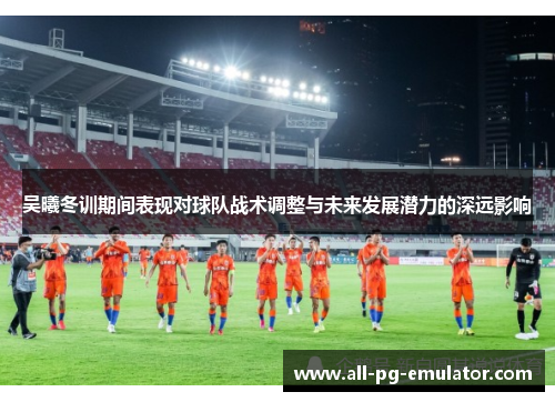 吴曦冬训期间表现对球队战术调整与未来发展潜力的深远影响 吴曦冬训期间表现对球队战术调整与未来发展潜力的深远影响