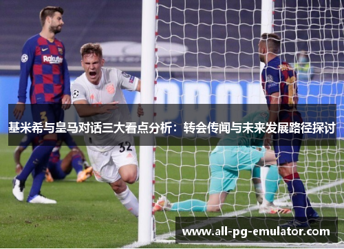 基米希与皇马对话三大看点分析:转会传闻与未来发展路径探讨 基米希与皇马对话三大看点分析:转会传闻与未来发展路径探讨