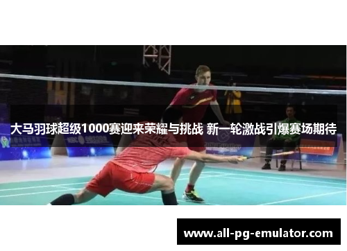 大马羽球超级1000赛迎来荣耀与挑战 新一轮激战引爆赛场期待