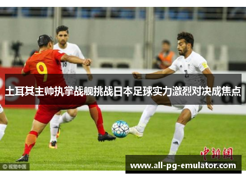 土耳其主帅执掌战舰挑战日本足球实力激烈对决成焦点 土耳其主帅执掌战舰挑战日本足球实力激烈对决成焦点