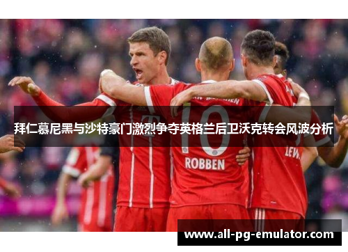 拜仁慕尼黑与沙特豪门激烈争夺英格兰后卫沃克转会风波分析