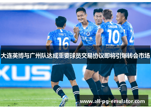大连英博与广州队达成重要球员交易协议即将引爆转会市场