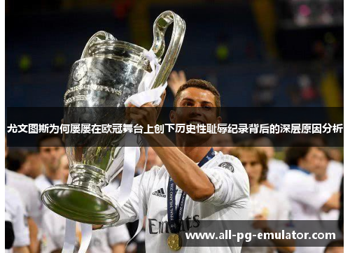 尤文图斯为何屡屡在欧冠舞台上创下历史性耻辱纪录背后的深层原因分析 尤文图斯为何屡屡在欧冠舞台上创下历史性耻辱纪录背后的深层原因分析