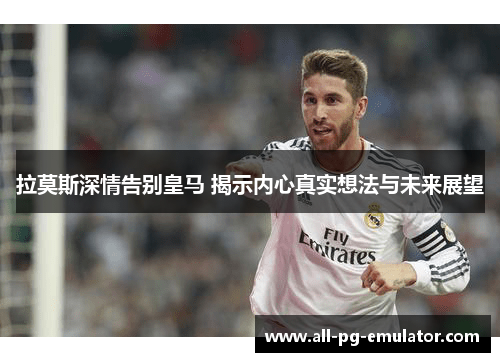 拉莫斯深情告别皇马 揭示内心真实想法与未来展望 拉莫斯深情告别皇马 揭示内心真实想法与未来展望
