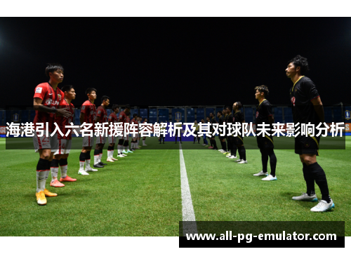 海港引入六名新援阵容解析及其对球队未来影响分析 海港引入六名新援阵容解析及其对球队未来影响分析