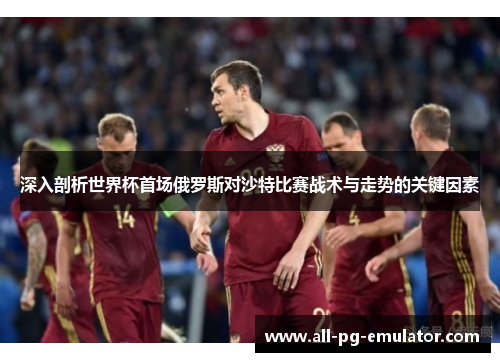 深入剖析世界杯首场俄罗斯对沙特比赛战术与走势的关键因素 深入剖析世界杯首场俄罗斯对沙特比赛战术与走势的关键因素