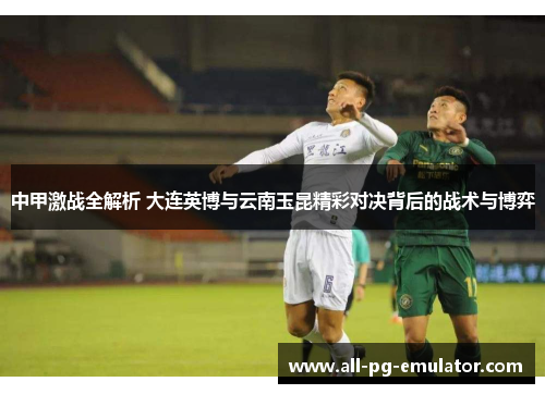 中甲激战全解析 大连英博与云南玉昆精彩对决背后的战术与博弈 中甲激战全解析 大连英博与云南玉昆精彩对决背后的战术与博弈