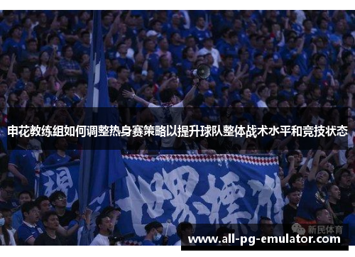 申花教练组如何调整热身赛策略以提升球队整体战术水平和竞技状态 申花教练组如何调整热身赛策略以提升球队整体战术水平和竞技状态