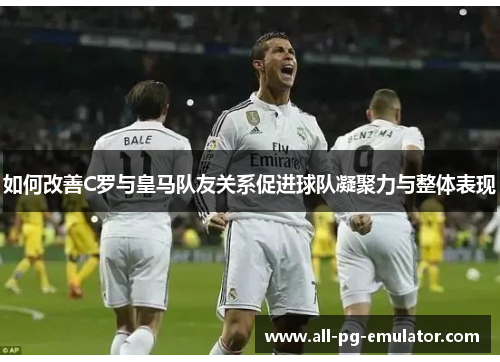 如何改善C罗与皇马队友关系促进球队凝聚力与整体表现 如何改善C罗与皇马队友关系促进球队凝聚力与整体表现