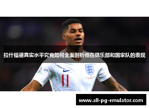 拉什福德真实水平究竟如何全面剖析他在俱乐部和国家队的表现 拉什福德真实水平究竟如何全面剖析他在俱乐部和国家队的表现