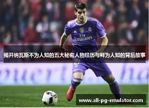 揭开纳瓦斯不为人知的五大秘密人物经历与鲜为人知的背后故事