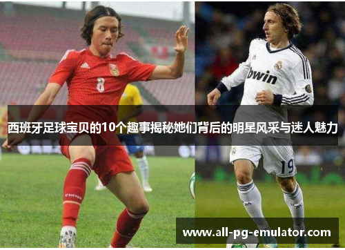 西班牙足球宝贝的10个趣事揭秘她们背后的明星风采与迷人魅力 西班牙足球宝贝的10个趣事揭秘她们背后的明星风采与迷人魅力