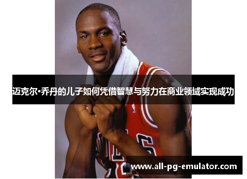 迈克尔·乔丹的儿子如何凭借智慧与努力在商业领域实现成功 迈克尔·乔丹的儿子如何凭借智慧与努力在商业领域实现成功