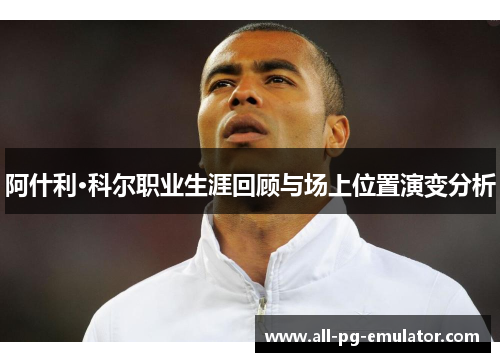 阿什利·科尔职业生涯回顾与场上位置演变分析 阿什利·科尔职业生涯回顾与场上位置演变分析