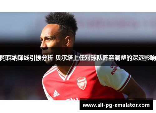 阿森纳锋线引援分析 贝尔塔上任对球队阵容调整的深远影响 阿森纳锋线引援分析 贝尔塔上任对球队阵容调整的深远影响