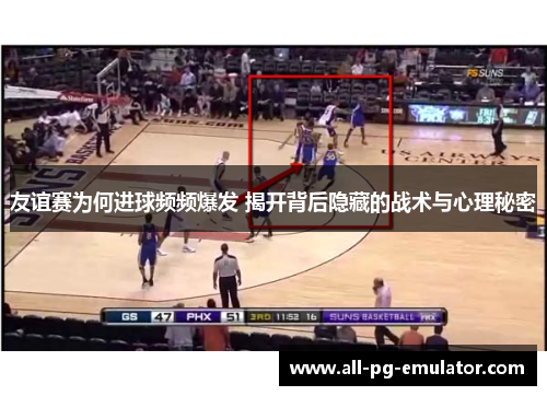 友谊赛为何进球频频爆发 揭开背后隐藏的战术与心理秘密