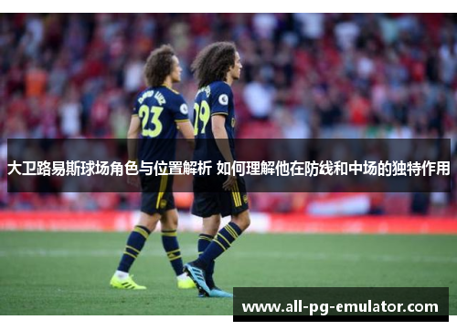 大卫路易斯球场角色与位置解析 如何理解他在防线和中场的独特作用