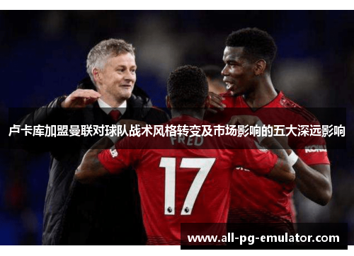 卢卡库加盟曼联对球队战术风格转变及市场影响的五大深远影响 卢卡库加盟曼联对球队战术风格转变及市场影响的五大深远影响