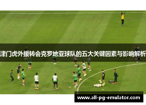 津门虎外援转会克罗地亚球队的五大关键因素与影响解析