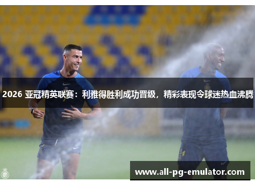 2026 亚冠精英联赛：利雅得胜利成功晋级，精彩表现令球迷热血沸腾