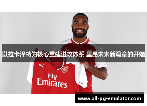 以拉卡泽特为核心重建进攻体系 里昂未来新篇章的开端