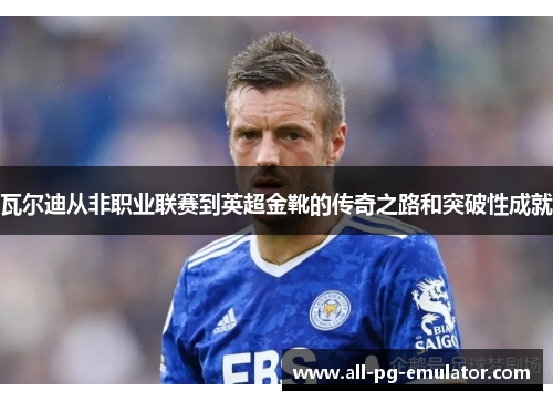 瓦尔迪从非职业联赛到英超金靴的传奇之路和突破性成就 瓦尔迪从非职业联赛到英超金靴的传奇之路和突破性成就
